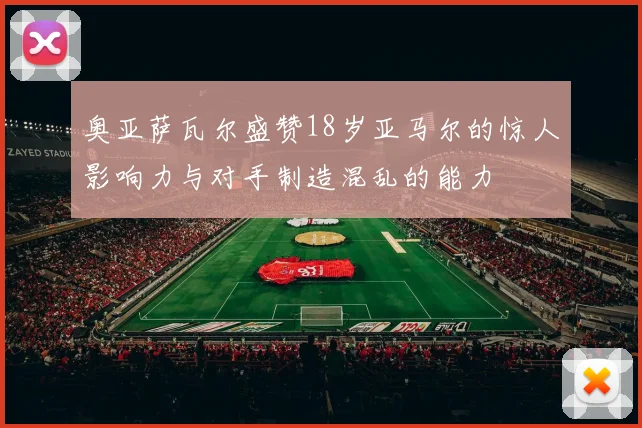 奥亚萨瓦尔盛赞18岁亚马尔的惊人影响力与对手制造混乱的能力