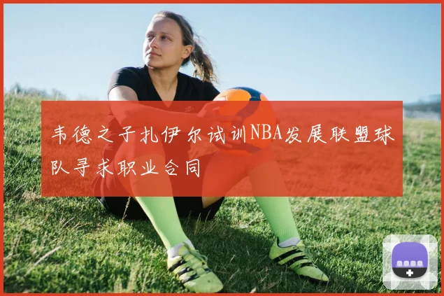 韦德之子扎伊尔试训NBA发展联盟球队寻求职业合同
