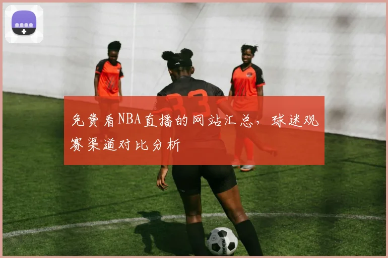 免费看NBA直播的网站汇总，球迷观赛渠道对比分析