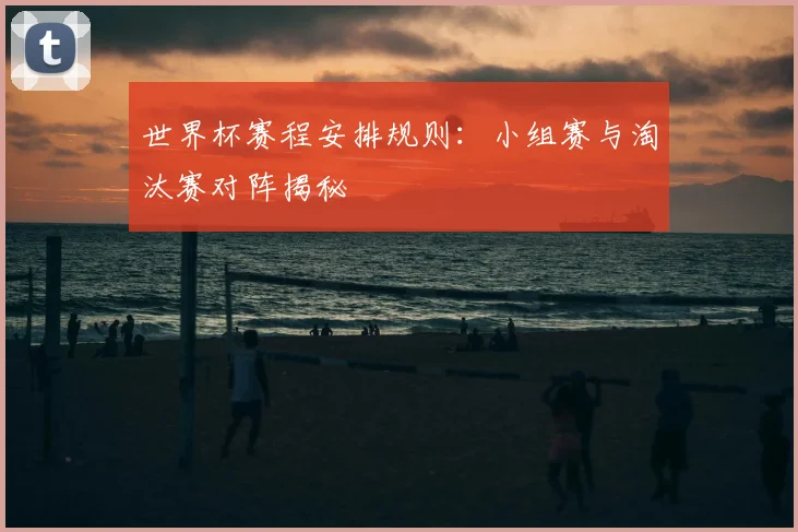 世界杯赛程安排规则:小组赛与淘汰赛对阵揭秘