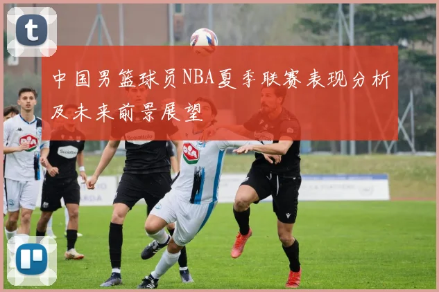 中国男篮球员NBA夏季联赛表现分析及未来前景展望