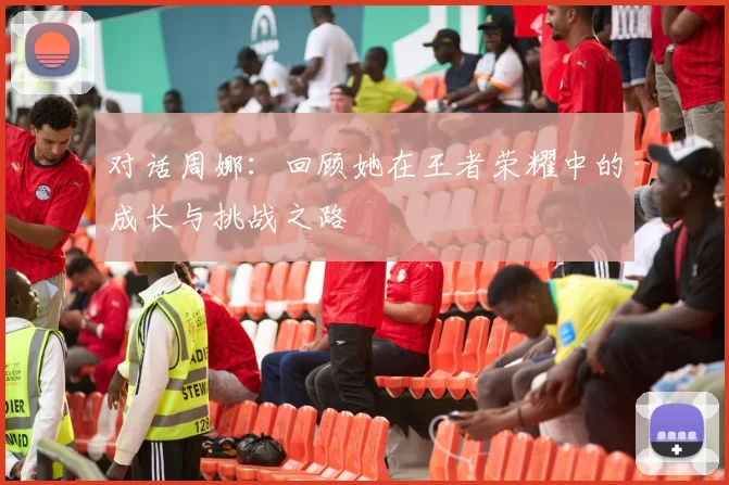 对话周娜:回顾她在王者荣耀中的成长与挑战之路