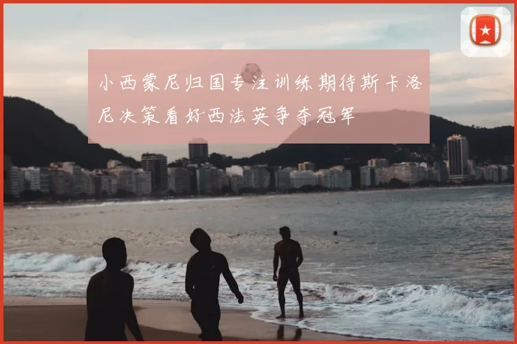 小西蒙尼归国专注训练期待斯卡洛尼决策看好西法英争夺冠军