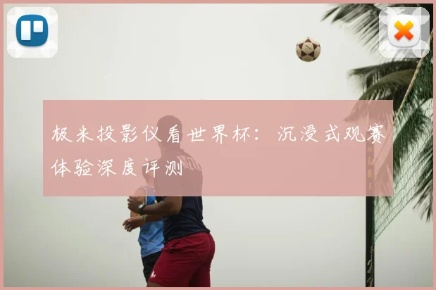 极米投影仪看世界杯:沉浸式观赛体验深度评测