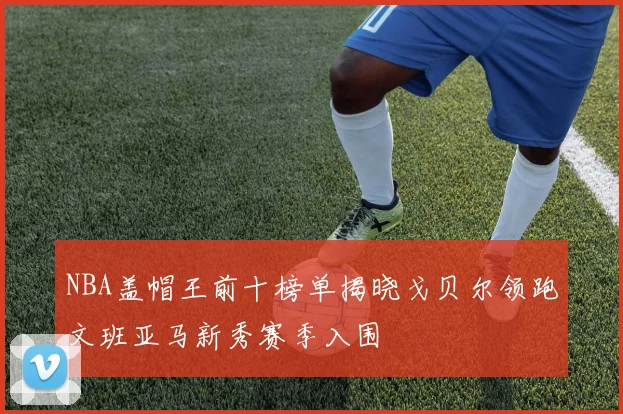 NBA盖帽王前十榜单揭晓戈贝尔领跑文班亚马新秀赛季入围