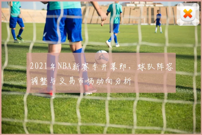 2021年NBA新赛季开幕即,球队阵容调整与交易市场动向分析