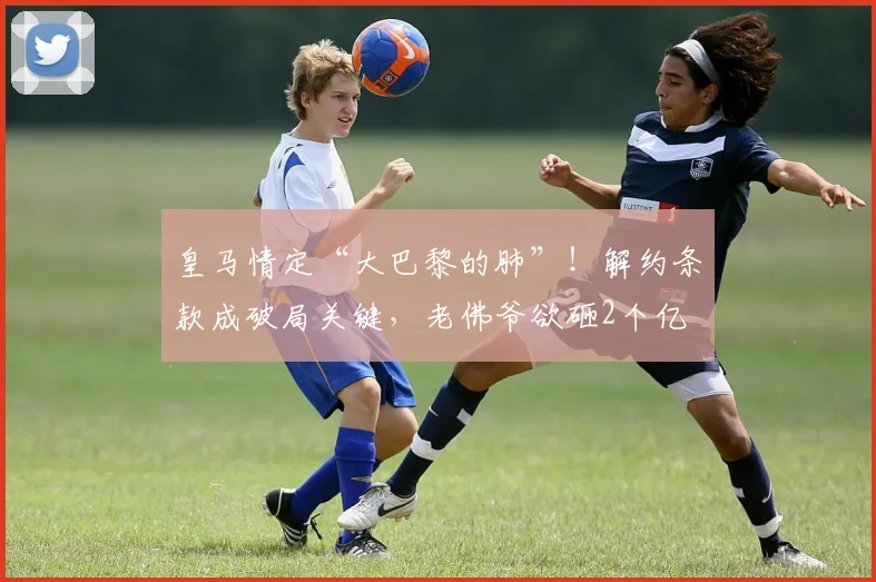 皇马情定“大巴黎的肺”！解约条款成破局关键，老佛爷欲砸2个亿
