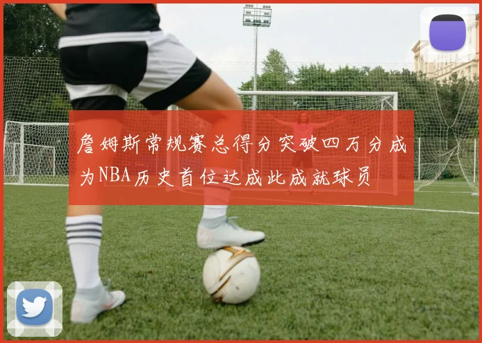 詹姆斯常规赛总得分突破四万分成为NBA历史首位达成此成就球员