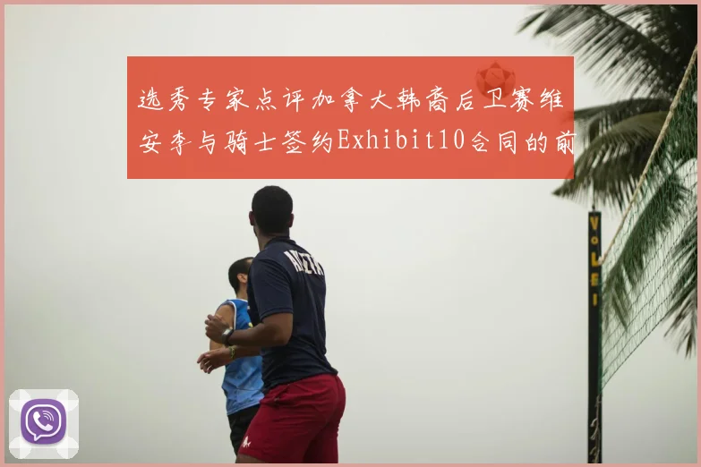 选秀专家点评加拿大韩裔后卫赛维安李与骑士签约Exhibit10合同的前景分析