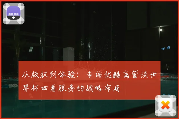 从版权到体验：专访优酷高管谈世界杯回看服务的战略布局