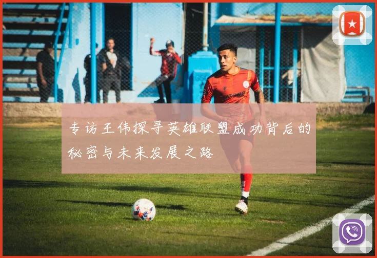 专访王伟探寻英雄联盟成功背后的秘密与未来发展之路