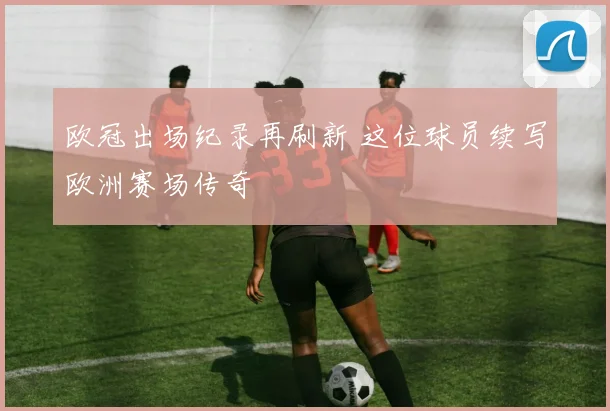 欧冠出场纪录再刷新 这位球员续写欧洲赛场传奇