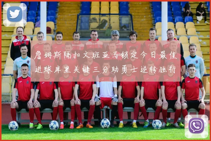 詹姆斯隔扣文班亚马锁定今日最佳进球库里关键三分助勇士逆转独行侠