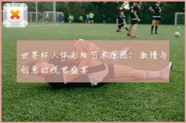 世界杯人体彩绘艺术原图:激情与创意的视觉盛宴
