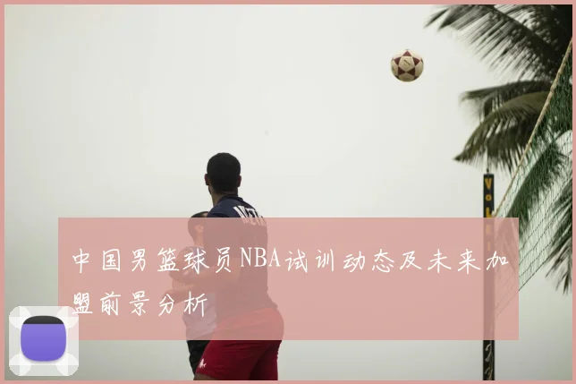 中国男篮球员NBA试训动态及未来加盟前景分析