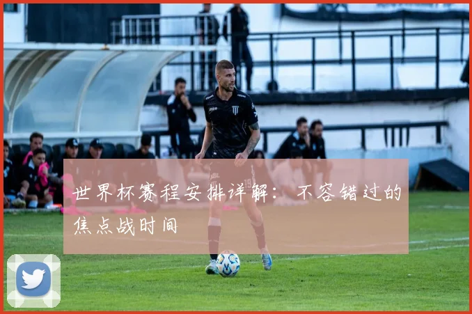 世界杯赛程安排详解:不容错过的焦点战时间
