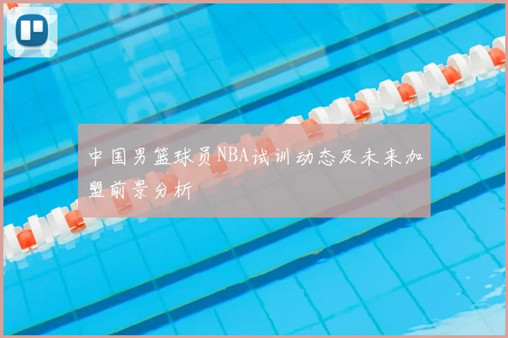 中国男篮球员NBA试训动态及未来加盟前景分析