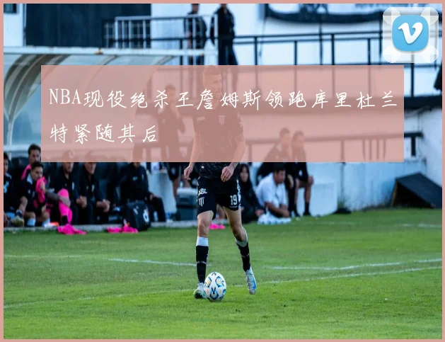 NBA现役绝杀王詹姆斯领跑库里杜兰特紧随其后
