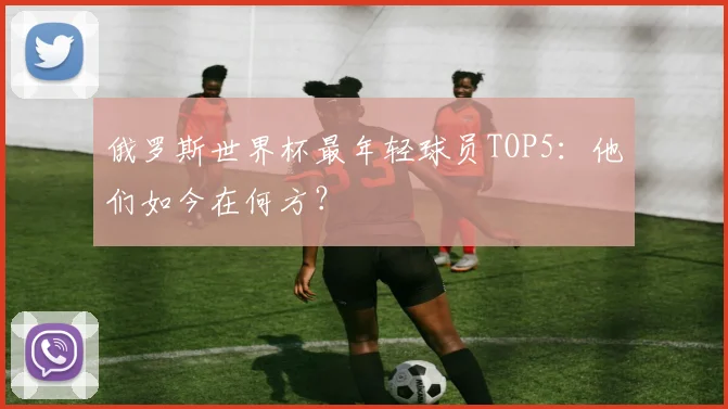 俄罗斯世界杯最年轻球员TOP5：他们如今在何方？