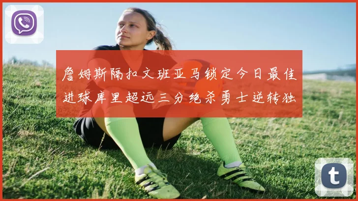 詹姆斯隔扣文班亚马锁定今日最佳进球库里超远三分绝杀勇士逆转独行侠