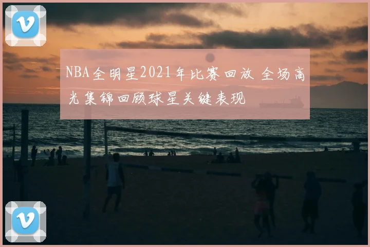 NBA全明星2021年比赛回放 全场高光集锦回顾球星关键表现