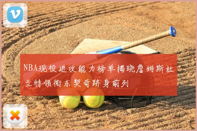 NBA现役进攻能力榜单揭晓詹姆斯杜兰特领衔东契奇跻身前列
