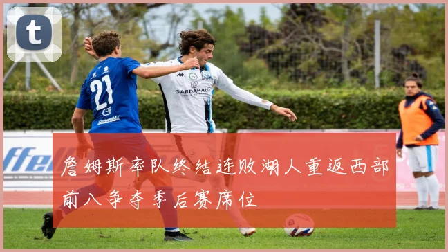 詹姆斯率队终结连败湖人重返西部前八争夺季后赛席位
