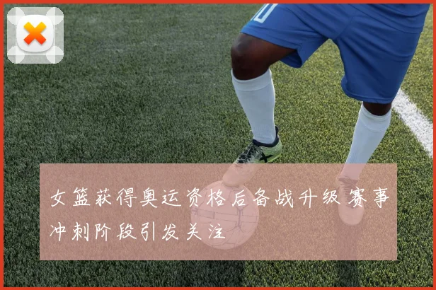 女篮获得奥运资格后备战升级 赛事冲刺阶段引发关注