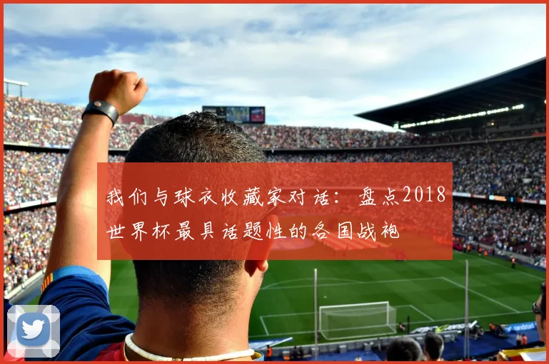 我们与球衣收藏家对话:盘点2018世界杯最具话题性的各国战袍