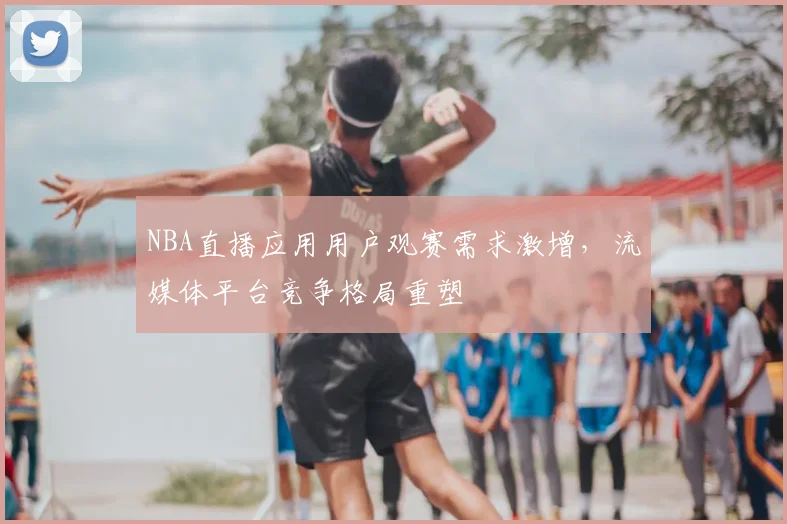 NBA直播应用用户观赛需求激增，流媒体平台竞争格局重塑