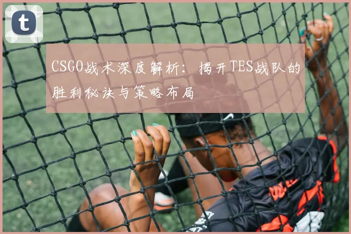 CSGO战术深度解析：揭开TES战队的胜利秘诀与策略布局