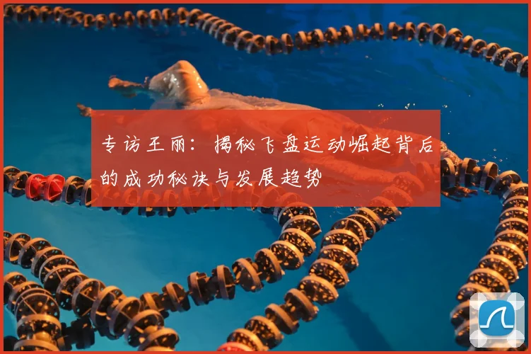 专访王丽:揭秘飞盘运动崛起背后的成功秘诀与发展趋势