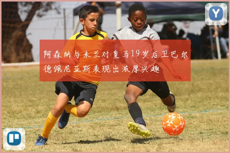 阿森纳与米兰对皇马19岁后卫巴尔德佩尼亚斯表现出浓厚兴趣