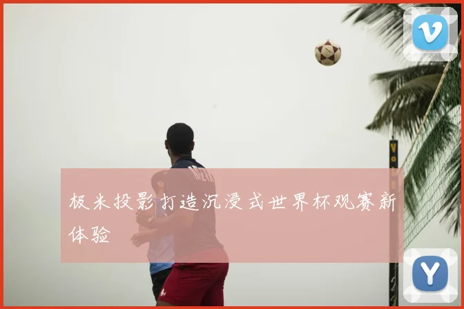 极米投影打造沉浸式世界杯观赛新体验