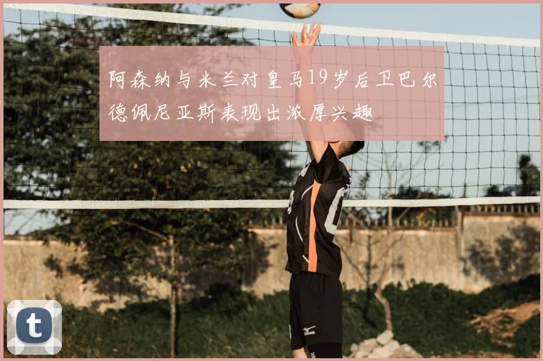 阿森纳与米兰对皇马19岁后卫巴尔德佩尼亚斯表现出浓厚兴趣