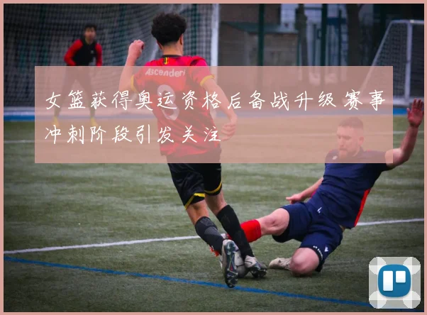 女篮获得奥运资格后备战升级 赛事冲刺阶段引发关注