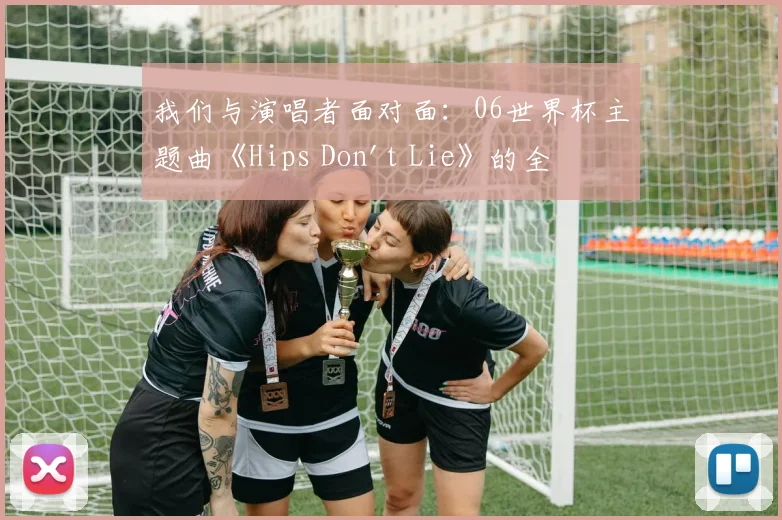 我们与演唱者面对面:06世界杯主题曲《Hips Don't Lie》的全球狂欢之旅