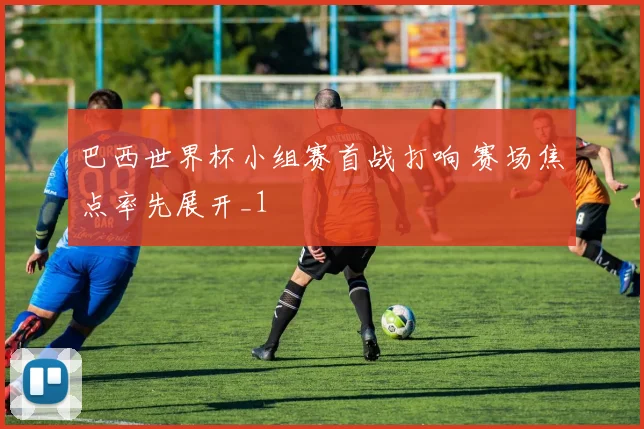 巴西世界杯小组赛首战打响 赛场焦点率先展开_1