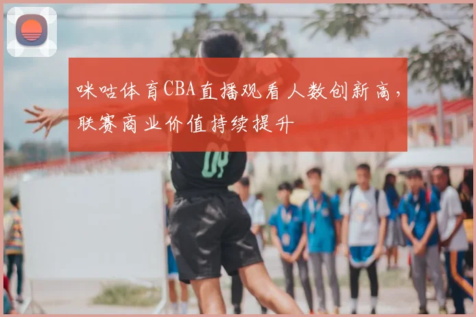 咪咕体育CBA直播观看人数创新高,联赛商业价值持续提升