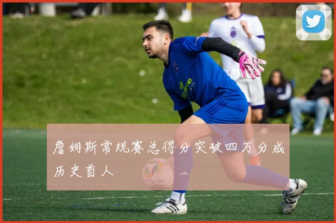 詹姆斯常规赛总得分突破四万分成历史首人
