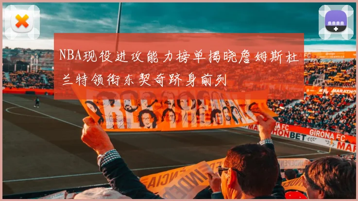 NBA现役进攻能力榜单揭晓詹姆斯杜兰特领衔东契奇跻身前列