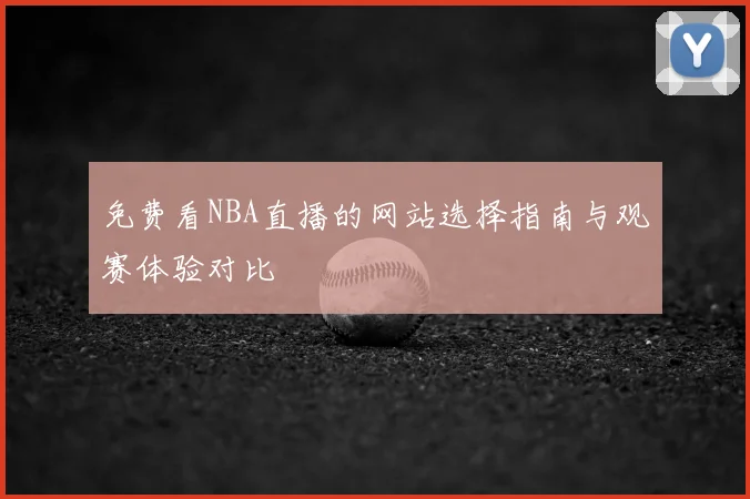 免费看NBA直播的网站选择指南与观赛体验对比