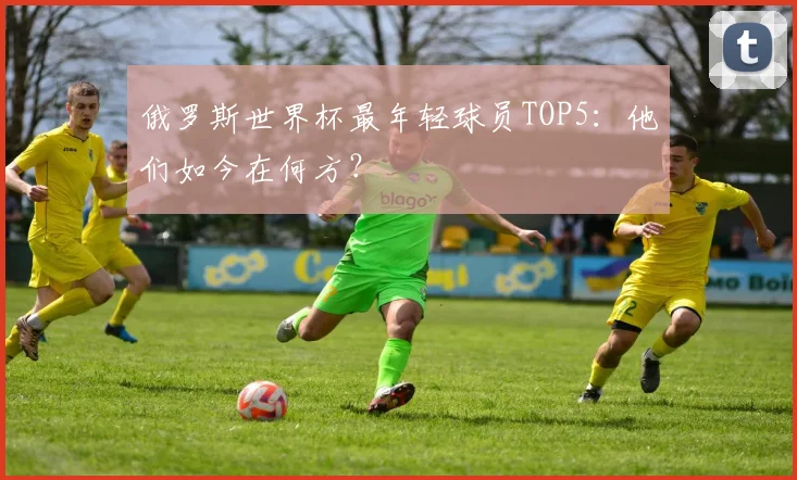 俄罗斯世界杯最年轻球员TOP5：他们如今在何方？
