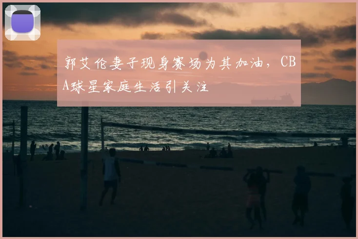 郭艾伦妻子现身赛场为其加油，CBA球星家庭生活引关注