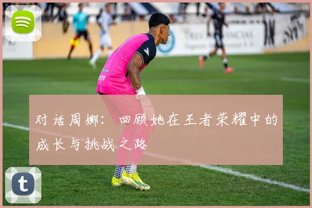 对话周娜：回顾她在王者荣耀中的成长与挑战之路