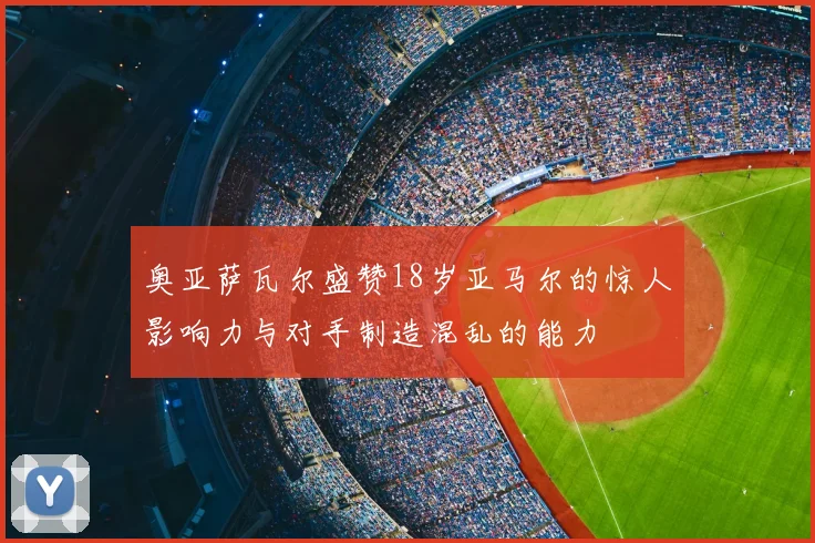 奥亚萨瓦尔盛赞18岁亚马尔的惊人影响力与对手制造混乱的能力