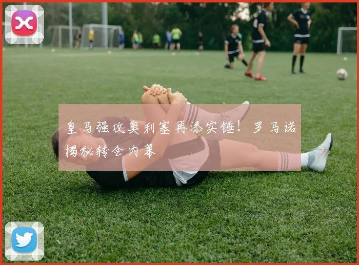 皇马强攻奥利塞再添实锤！罗马诺揭秘转会内幕